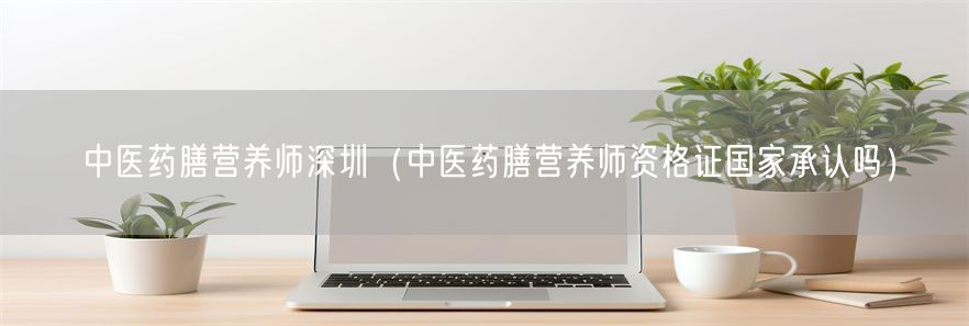 中医药膳营养师深圳（中医药膳营养师资格证国家承认吗）(1)