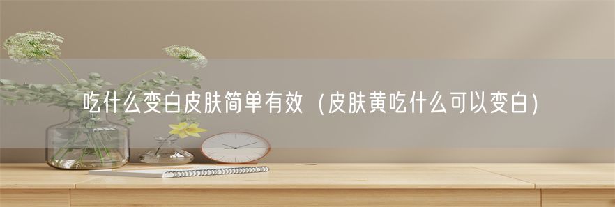 吃什么变白皮肤简单有效（皮肤黄吃什么可以变白）(1)