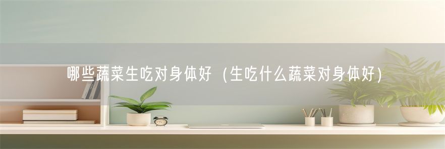 哪些蔬菜生吃对身体好（生吃什么蔬菜对身体好）(1)