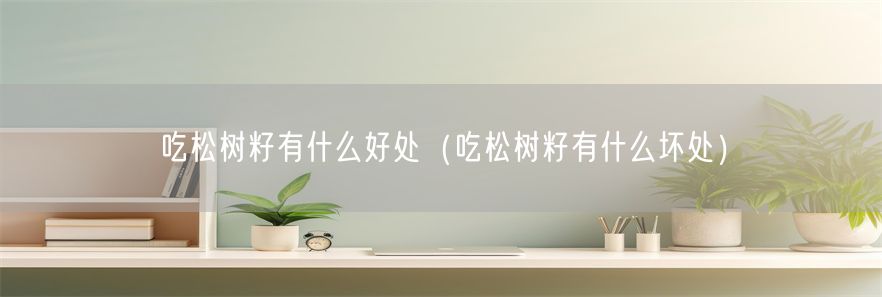 吃松树籽有什么好处（吃松树籽有什么坏处）(1)