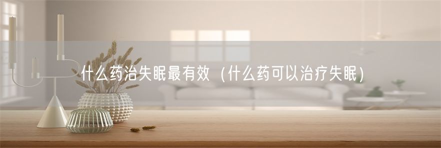什么药治失眠最有效（什么药可以治疗失眠）(1)
