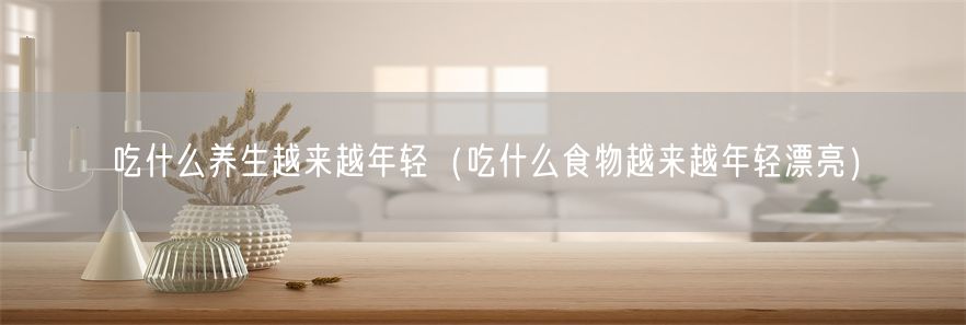 吃什么养生越来越年轻（吃什么食物越来越年轻漂亮）(1)