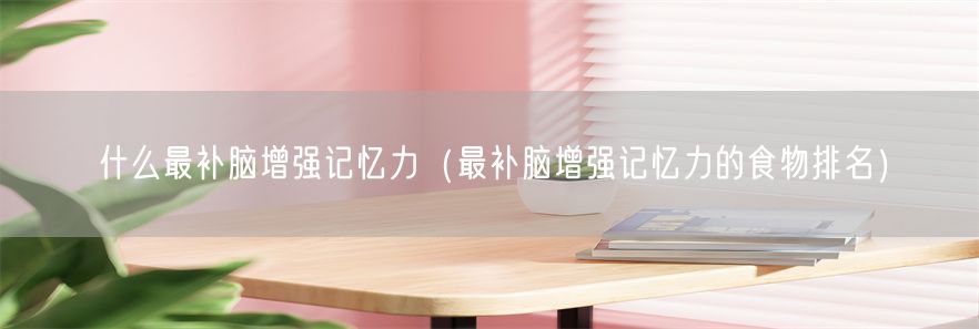 什么最补脑增强记忆力（最补脑增强记忆力的食物排名）(1)