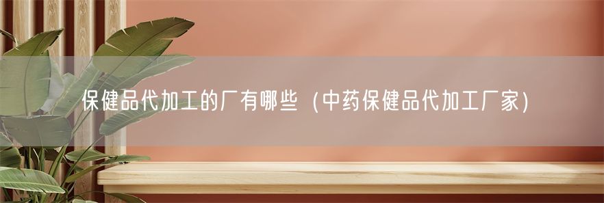 保健品代加工的厂有哪些（中药保健品代加工厂家）(1)