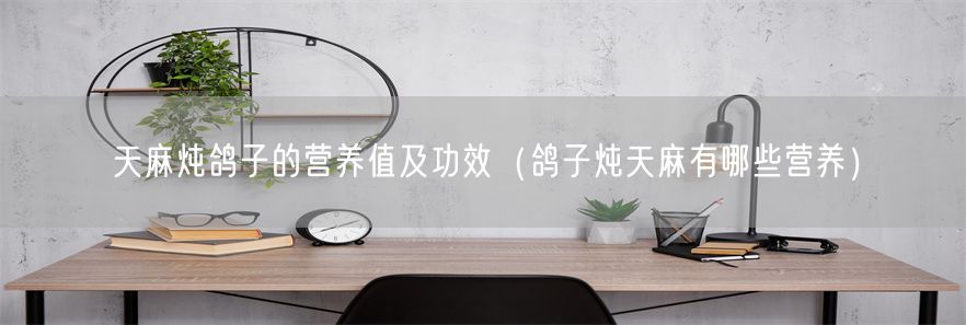 天麻炖鸽子的营养值及功效（鸽子炖天麻有哪些营养）(1)
