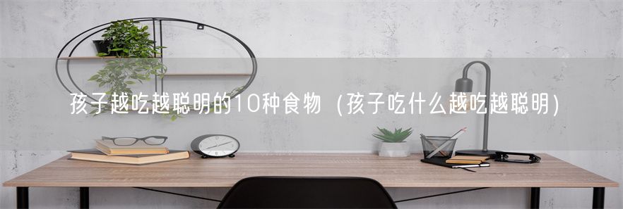 孩子越吃越聪明的10种食物（孩子吃什么越吃越聪明）(1)