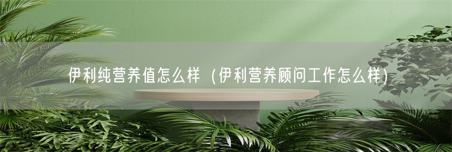 伊利纯营养值怎么样（伊利营养顾问工作怎么样）(1)