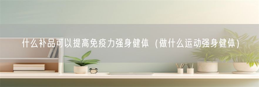 什么补品可以提高免疫力强身健体（做什么运动强身健体）(1)