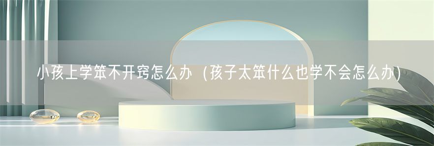 小孩上学笨不开窍怎么办（孩子太笨什么也学不会怎么办）(1)