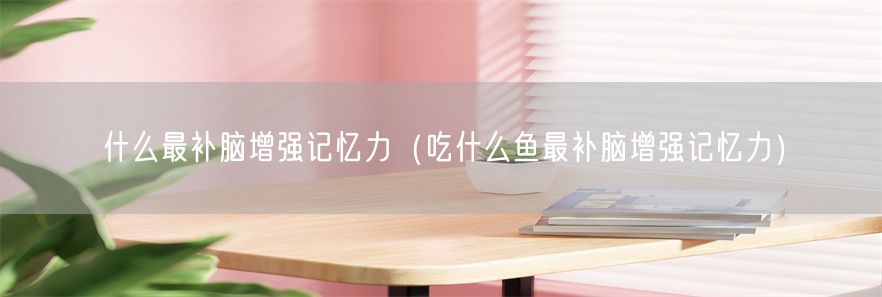 什么最补脑增强记忆力（吃什么鱼最补脑增强记忆力）(1)