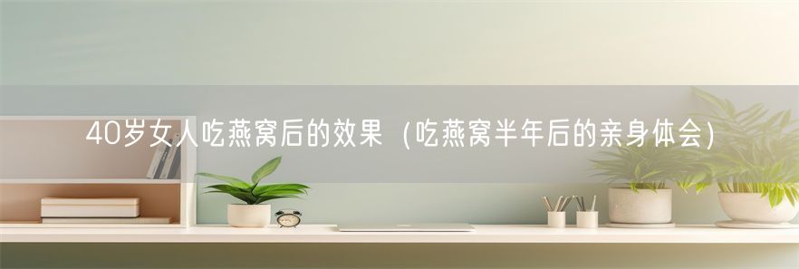 40岁女人吃燕窝后的效果（吃燕窝半年后的亲身体会）(1)