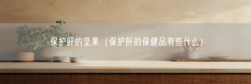 保护肝的坚果（保护肝的保健品有些什么）(1)