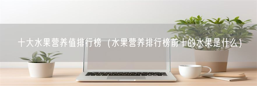 十大水果营养值排行榜（水果营养排行榜前十的水果是什么）(1)