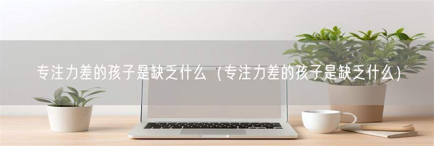 专注力差的孩子是缺乏什么（专注力差的孩子是缺乏什么）(1)