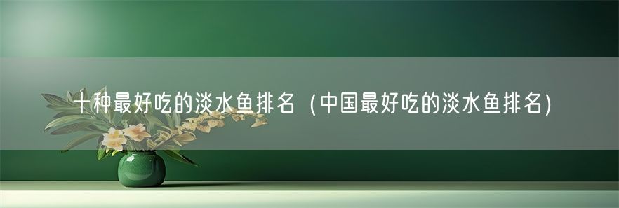 十种最好吃的淡水鱼排名（中国最好吃的淡水鱼排名）(1)