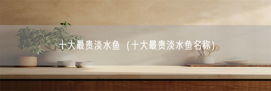 十大最贵淡水鱼（十大最贵淡水鱼名称）(1)