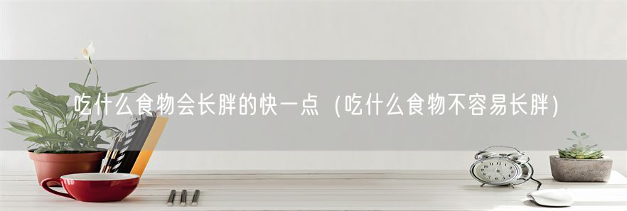 吃什么食物会长胖的快一点（吃什么食物不容易长胖）(1)