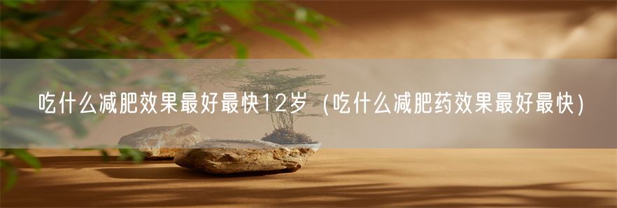 吃什么减肥效果最好最快12岁（吃什么减肥药效果最好最快）(1)