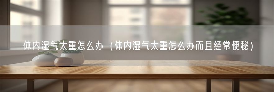 体内湿气太重怎么办（体内湿气太重怎么办而且经常便秘）(1)
