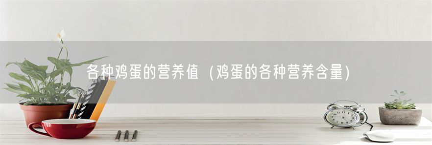 各种鸡蛋的营养值（鸡蛋的各种营养含量）(1)