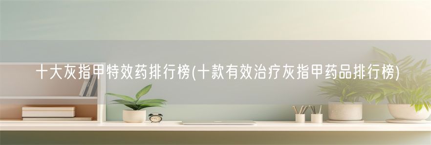 十大灰指甲特效药排行榜(十款有效治疗灰指甲药品排行榜)(1)