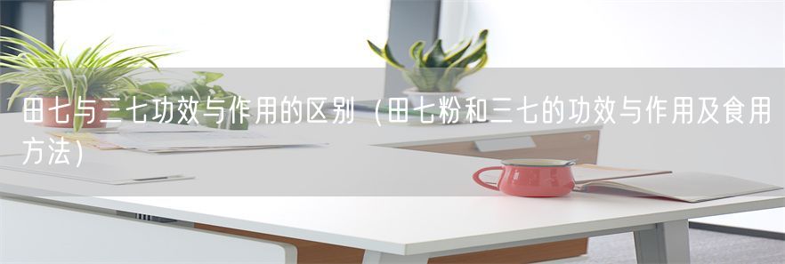 田七与三七功效与作用的区别（田七粉和三七的功效与作用及食用方法）(1)