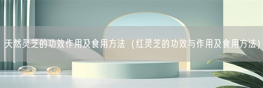 天然灵芝的功效作用及食用方法（红灵芝的功效与作用及食用方法）(1)
