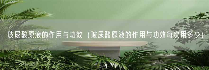 玻尿酸原液的作用与功效（玻尿酸原液的作用与功效每次用多少）(1)
