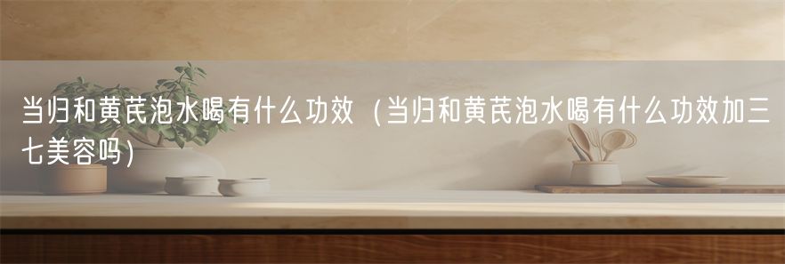 当归和黄芪泡水喝有什么功效（当归和黄芪泡水喝有什么功效加三七美容吗）(1)