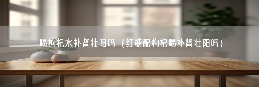 喝枸杞水补肾壮阳吗（红糖配枸杞喝补肾壮阳吗）(1)