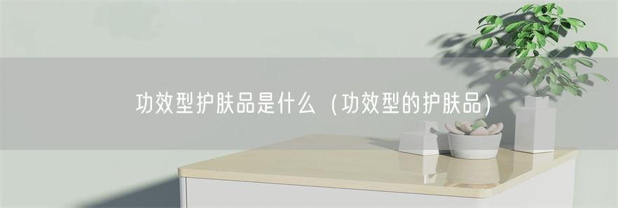 功效型护肤品是什么（功效型的护肤品）(1)