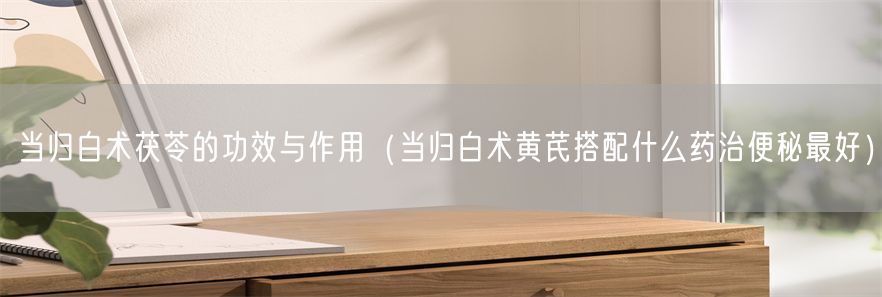 当归白术茯苓的功效与作用（当归白术黄芪搭配什么药治便秘最好）(1)