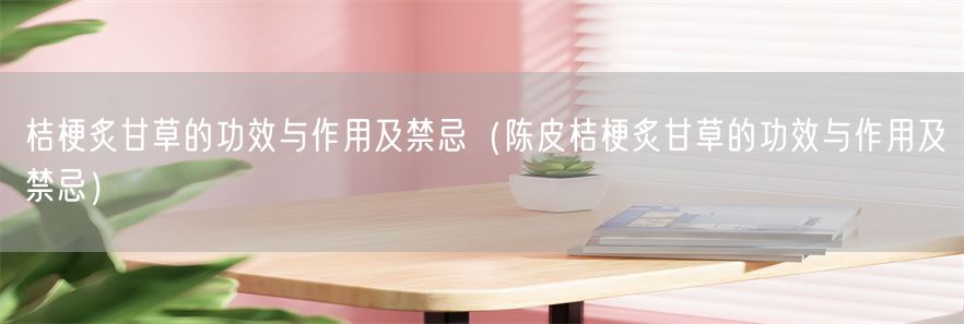 桔梗炙甘草的功效与作用及禁忌（陈皮桔梗炙甘草的功效与作用及禁忌）(1)