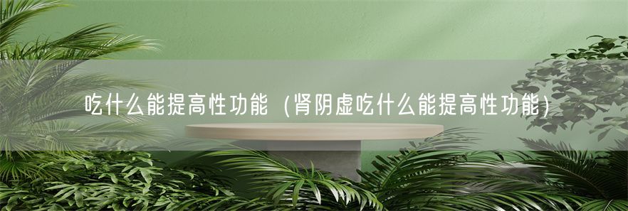 吃什么能提高性功能（肾阴虚吃什么能提高性功能）(1)