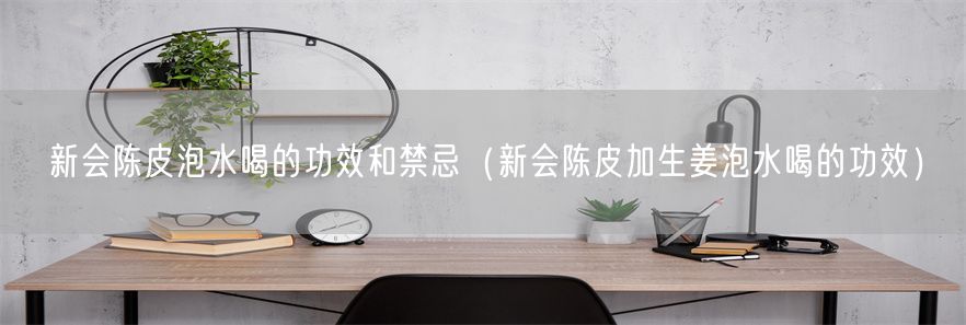 新会陈皮泡水喝的功效和禁忌（新会陈皮加生姜泡水喝的功效）(1)