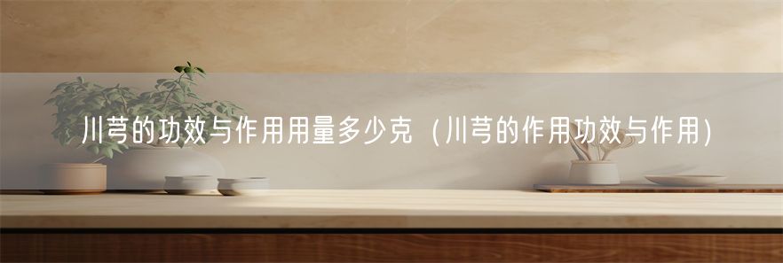 川芎的功效与作用用量多少克（川芎的作用功效与作用）(1)