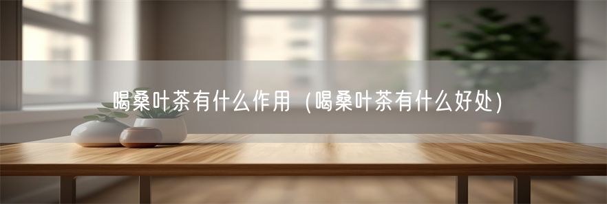 喝桑叶茶有什么作用（喝桑叶茶有什么好处）(1)