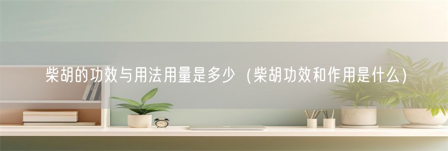 柴胡的功效与用法用量是多少（柴胡功效和作用是什么）(1)