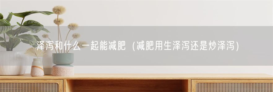 泽泻和什么一起能减肥（减肥用生泽泻还是炒泽泻）(1)