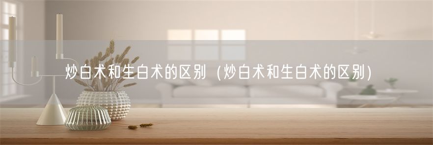 炒白术和生白术的区别（炒白术和生白术的区别）(1)