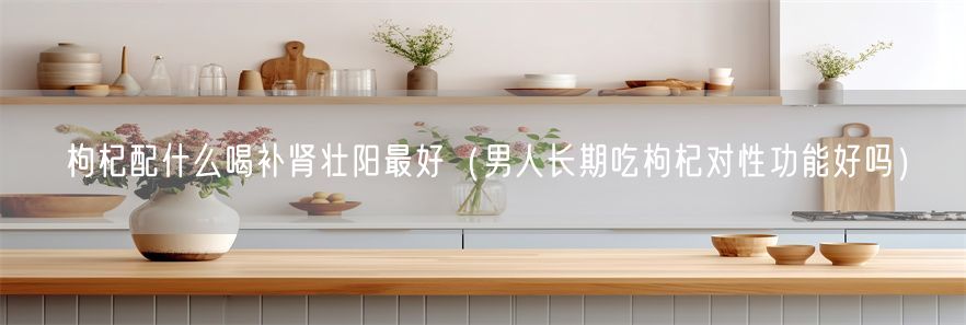 枸杞配什么喝补肾壮阳最好（男人长期吃枸杞对性功能好吗）(1)