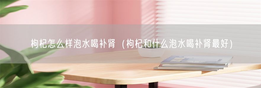 枸杞怎么样泡水喝补肾（枸杞和什么泡水喝补肾最好）(1)