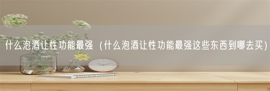 什么泡酒让性功能最强（什么泡酒让性功能最强这些东西到哪去买）(1)