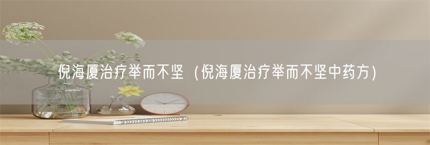 倪海厦治疗举而不坚（倪海厦治疗举而不坚中药方）(1)